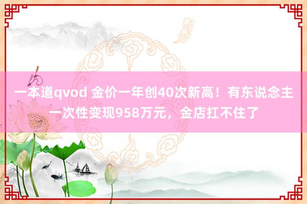 一本道qvod 金价一年创40次新高！有东说念主一次性变现958万元，金店扛不住了