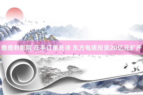 撸撸射影院 在手订单充沛 东方电缆投资20亿元扩产