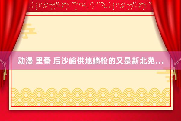 动漫 里番 后沙峪供地躺枪的又是新北苑…