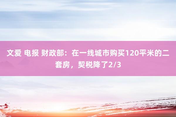 文爱 电报 财政部：在一线城市购买120平米的二套房，契税降了2/3