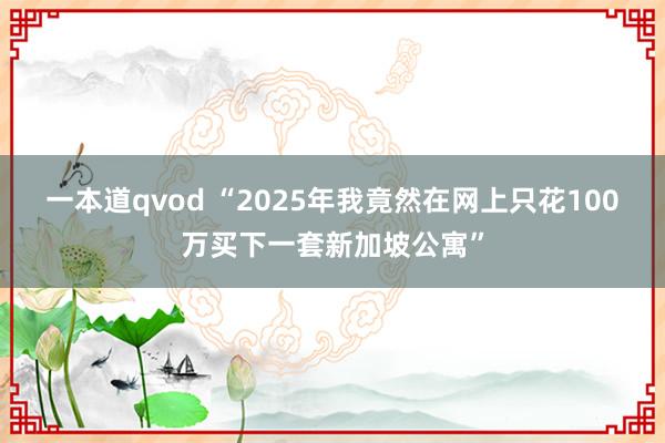 一本道qvod “2025年我竟然在网上只花100万买下一套新加坡公寓”