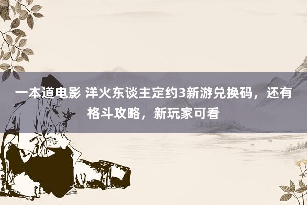 一本道电影 洋火东谈主定约3新游兑换码，还有格斗攻略，新玩家可看