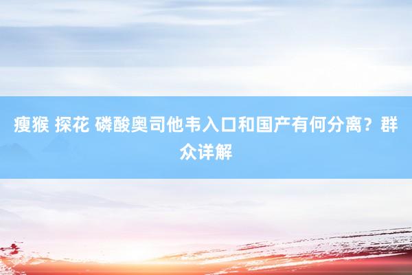 瘦猴 探花 磷酸奥司他韦入口和国产有何分离？群众详解