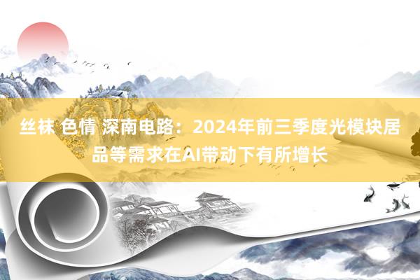 丝袜 色情 深南电路：2024年前三季度光模块居品等需求在AI带动下有所增长