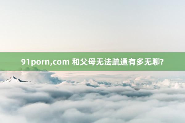 91porn，com 和父母无法疏通有多无聊?