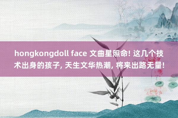hongkongdoll face 文曲星照命! 这几个技术出身的孩子， 天生文华热潮， 将来出路无量!