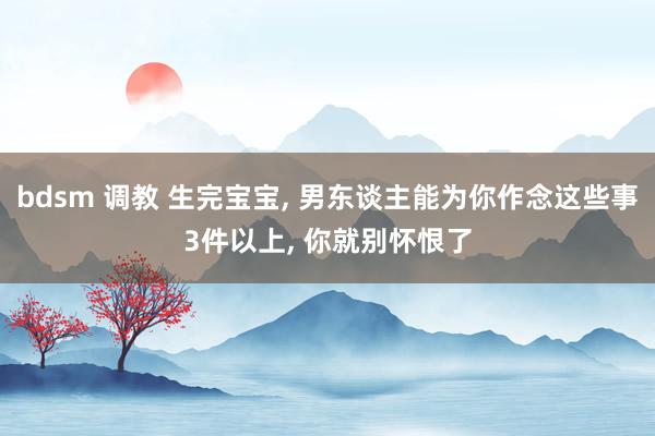 bdsm 调教 生完宝宝， 男东谈主能为你作念这些事3件以上， 你就别怀恨了