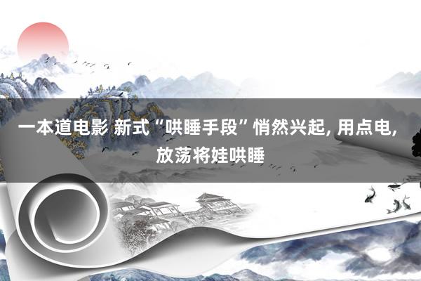 一本道电影 新式“哄睡手段”悄然兴起， 用点电， 放荡将娃哄睡