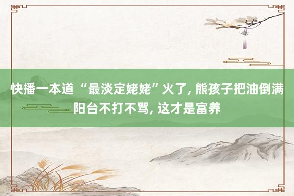 快播一本道 “最淡定姥姥”火了， 熊孩子把油倒满阳台不打不骂， 这才是富养