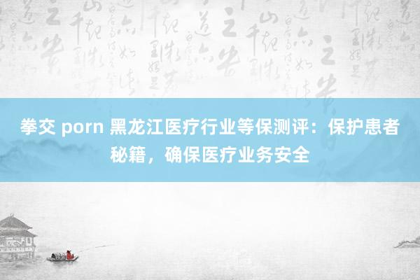 拳交 porn 黑龙江医疗行业等保测评：保护患者秘籍，确保医疗业务安全