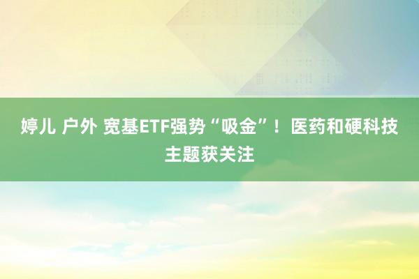 婷儿 户外 宽基ETF强势“吸金”！医药和硬科技主题获关注