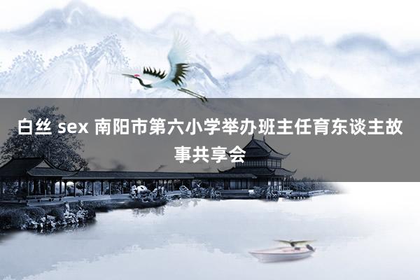 白丝 sex 南阳市第六小学举办班主任育东谈主故事共享会