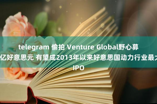 telegram 偷拍 Venture Global野心募资23亿好意思元 有望成2013年以来好意思国动力行业最大IPO