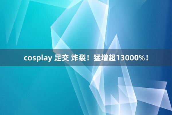 cosplay 足交 炸裂！猛增超13000%！