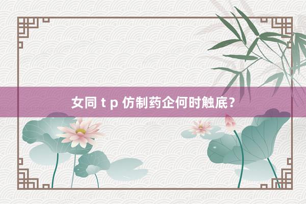 女同 t p 仿制药企何时触底？