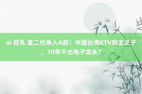 ai 巨乳 富二代杀入A股！中国台湾KTV财主之子，10年干出电子龙头？