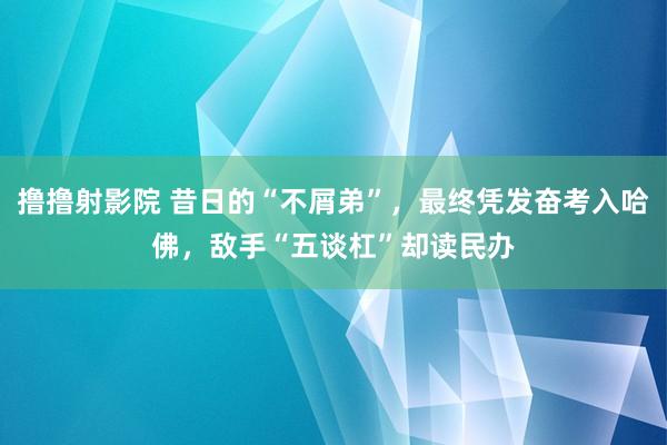撸撸射影院 昔日的“不屑弟”，最终凭发奋考入哈佛，敌手“五谈杠”却读民办