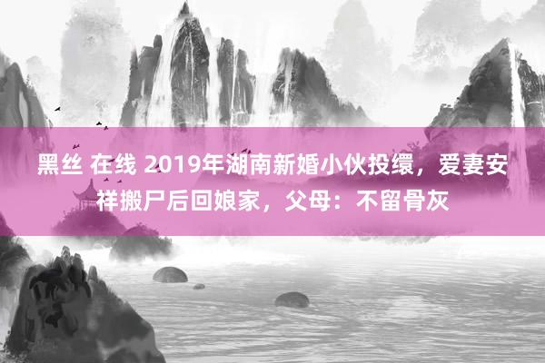 黑丝 在线 2019年湖南新婚小伙投缳，爱妻安祥搬尸后回娘家，父母：不留骨灰