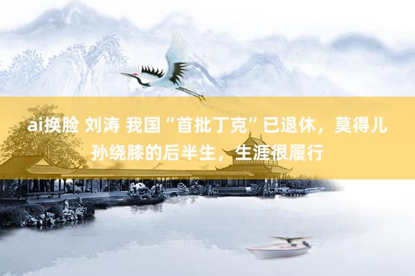 ai换脸 刘涛 我国“首批丁克”已退休，莫得儿孙绕膝的后半生，生涯很履行