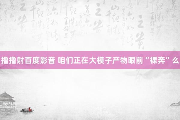 撸撸射百度影音 咱们正在大模子产物眼前“裸奔”么
