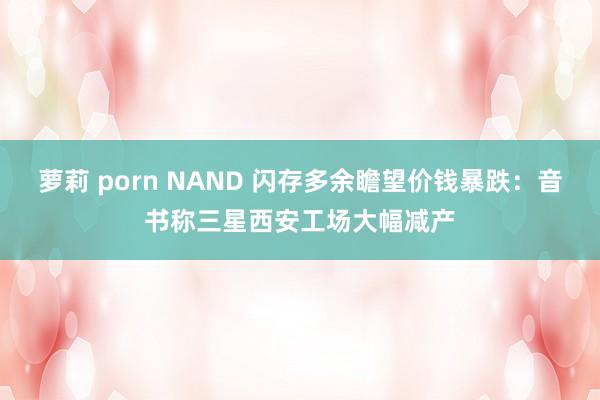 萝莉 porn NAND 闪存多余瞻望价钱暴跌：音书称三星西安工场大幅减产
