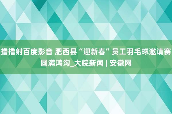 撸撸射百度影音 肥西县“迎新春”员工羽毛球邀请赛圆满鸿沟_大皖新闻 | 安徽网