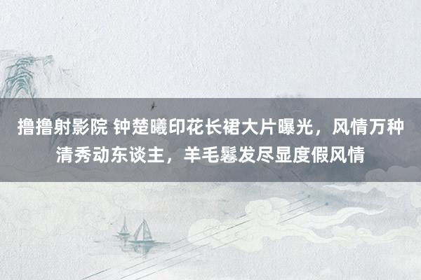 撸撸射影院 钟楚曦印花长裙大片曝光，风情万种清秀动东谈主，羊毛鬈发尽显度假风情