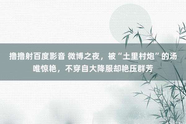 撸撸射百度影音 微博之夜，被“土里村炮”的汤唯惊艳，不穿自大降服却艳压群芳