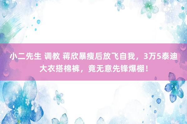小二先生 调教 蒋欣暴瘦后放飞自我，3万5泰迪大衣搭棉裤，竟无意先锋爆棚！