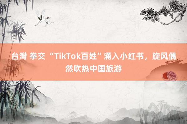 台灣 拳交 “TikTok百姓”涌入小红书，旋风偶然吹热中国旅游