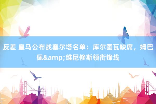 反差 皇马公布战塞尔塔名单：库尔图瓦缺席，姆巴佩&维尼修斯领衔锋线