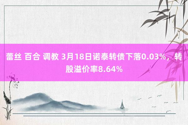 蕾丝 百合 调教 3月18日诺泰转债下落0.03%，转股溢价率8.64%