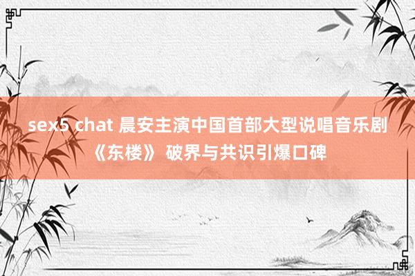 sex5 chat 晨安主演中国首部大型说唱音乐剧《东楼》 破界与共识引爆口碑