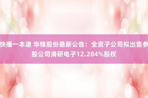快播一本道 华锋股份最新公告：全资子公司拟出售参股公司清研电子12.284%股权
