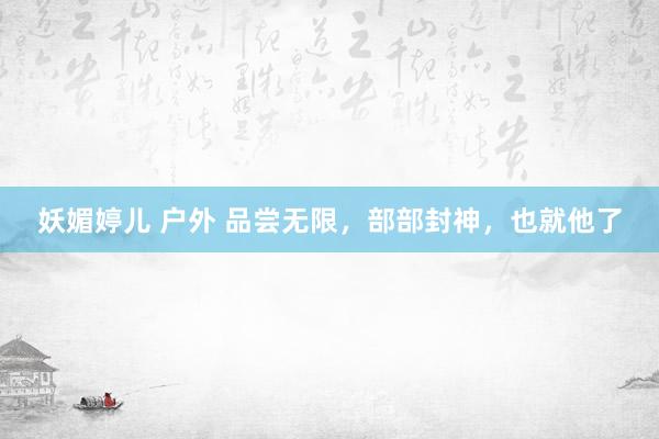 妖媚婷儿 户外 品尝无限，部部封神，也就他了