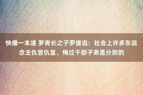快播一本道 罗青长之子罗援说：社会上许多东说念主仇官仇富、悔过干部子弟是分别的