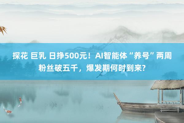 探花 巨乳 日挣500元！AI智能体“养号”两周粉丝破五千，爆发期何时到来?