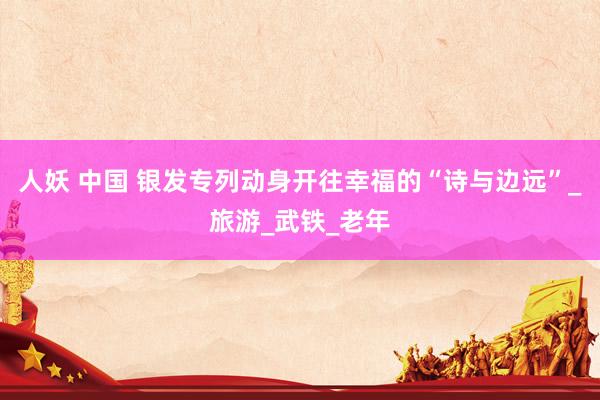 人妖 中国 银发专列动身开往幸福的“诗与边远”_旅游_武铁_老年