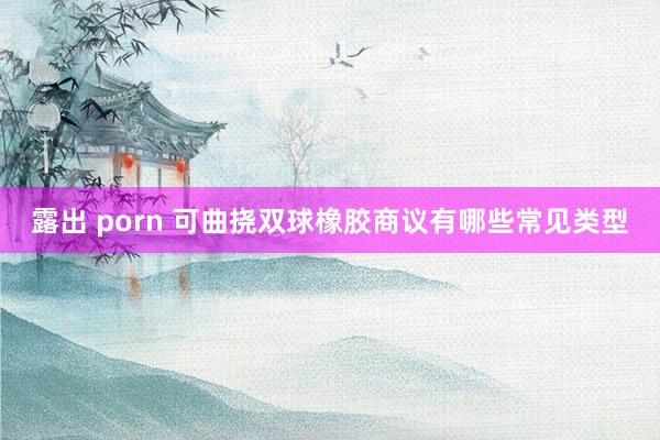 露出 porn 可曲挠双球橡胶商议有哪些常见类型