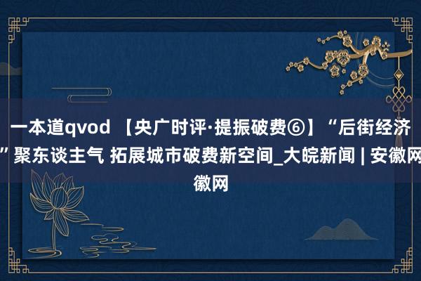 一本道qvod 【央广时评·提振破费⑥】“后街经济”聚东谈主气 拓展城市破费新空间_大皖新闻 | 安徽网