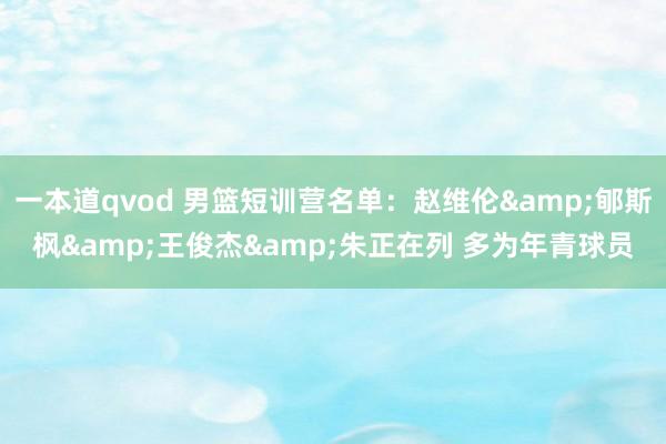 一本道qvod 男篮短训营名单：赵维伦&郇斯枫&王俊杰&朱正在列 多为年青球员