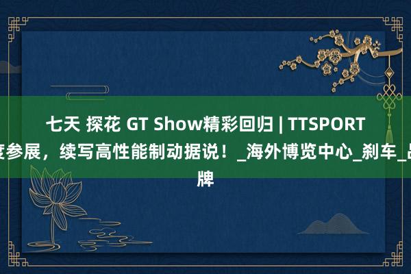 七天 探花 GT Show精彩回归 | TTSPORT七度参展，续写高性能制动据说！_海外博览中心_刹车_品牌