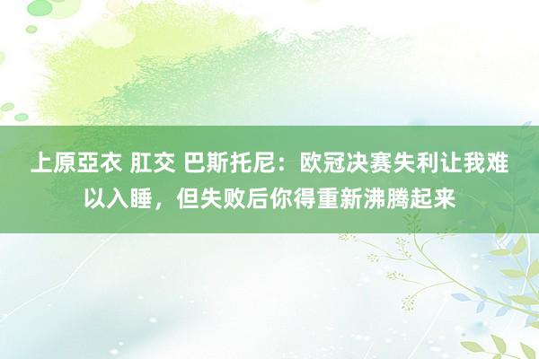 上原亞衣 肛交 巴斯托尼：欧冠决赛失利让我难以入睡，但失败后你得重新沸腾起来