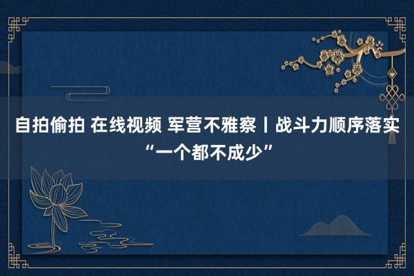 自拍偷拍 在线视频 军营不雅察丨战斗力顺序落实“一个都不成少”