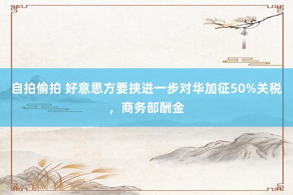 自拍偷拍 好意思方要挟进一步对华加征50%关税，商务部酬金