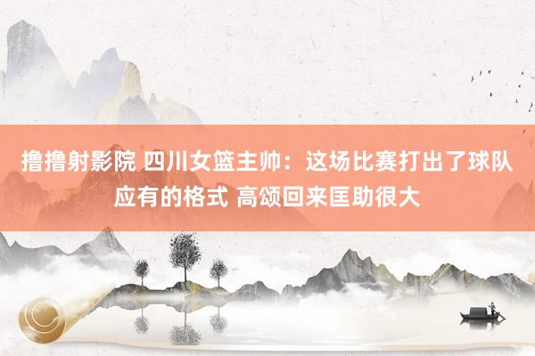 撸撸射影院 四川女篮主帅：这场比赛打出了球队应有的格式 高颂回来匡助很大