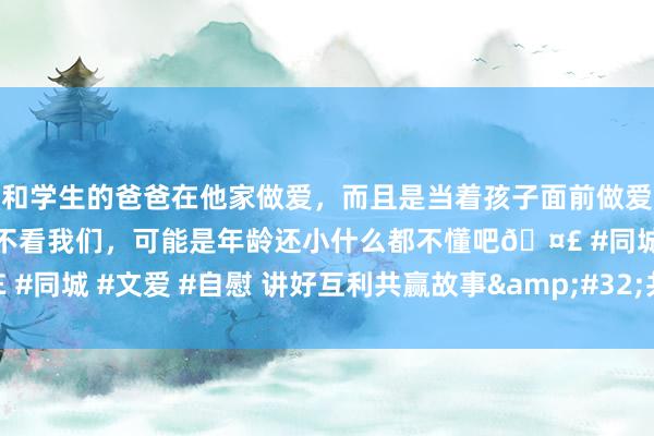和学生的爸爸在他家做爱，而且是当着孩子面前做爱，太刺激了，孩子完全不看我们，可能是年龄还小什么都不懂吧🤣 #同城 #文爱 #自慰 讲好互利共赢故事&#32;共促中马人心重叠