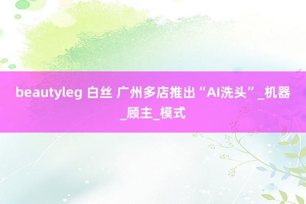 beautyleg 白丝 广州多店推出“AI洗头”_机器_顾主_模式