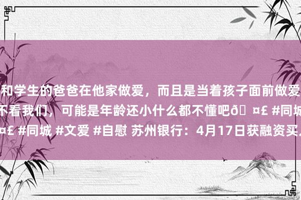 和学生的爸爸在他家做爱，而且是当着孩子面前做爱，太刺激了，孩子完全不看我们，可能是年龄还小什么都不懂吧🤣 #同城 #文爱 #自慰 苏州银行：4月17日获融资买入2156.78万元