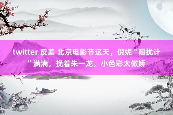 twitter 反差 北京电影节这天，倪妮“阻扰计”满满，挽着朱一龙，小色彩太傲娇